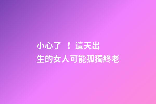 小心了！這天出生的女人可能孤獨終老